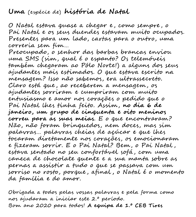 Uma (espécie) de história de Natal O Natal estava quase a chegar e, como sempre, o Pai Natal e os seus duendes estavam muito ocupados. Presentes para um lado, cartas para o outro, uma correria sem fim… Preocupado, o senhor das barbas brancas enviou uma SMS (sim, qual é o espanto? Os telemóveis também chegaram ao Pólo Norte!) a alguns dos seus ajudantes mais estimados. O que estava escrito na mensagem? Isso não sabemos, era ultrassecreto. Claro está que, ao receberem a mensagem, os ajudantes sorriram e cumpriram com muito entusiasmo e amor nos corações o pedido que o Pai Natal lhes tinha feito. Assim, no dia 6 de janeiro, um grupo de cinquenta e oito meninos correu para as suas meias. E o que encontraram? Não, não foram brinquedos, nem doces, mas sim palavras… palavras cheias de açúcar e que lhes tocaram diretamente nos corações, os emocionaram e fizeram sorrir. E o Pai Natal? Bem, o Pai Natal, estava sentado no seu confortável sofá, com uma caneca de chocolate quente e a sua manta sobre as pernas a assistir a tudo o que se passava com um sorriso no rosto, porque, afinal, o Natal é o momento da família e do amor. 